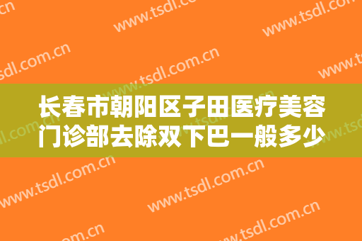 长春市朝阳区子田医疗美容门诊部去除双下巴一般多少钱?有哪些优势?