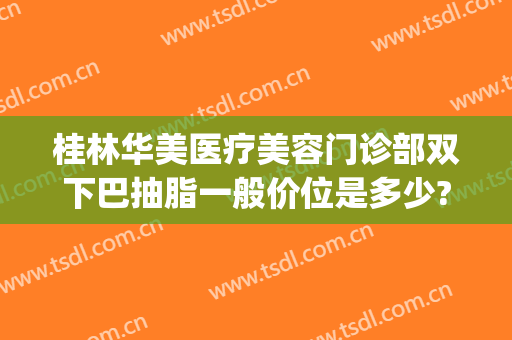 桂林华美医疗美容门诊部双下巴抽脂一般价位是多少?需要多久恢复?(重庆华美抽脂多少钱)