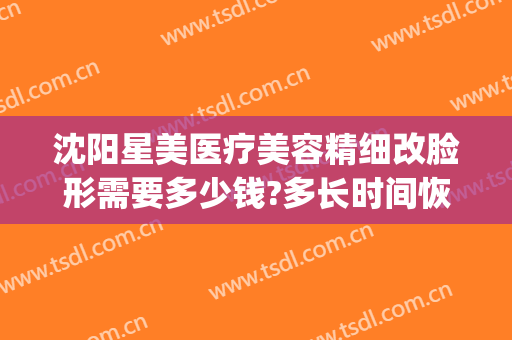 沈阳星美医疗美容精细改脸形需要多少钱?多长时间恢复?(沈阳唯美医疗整形)
