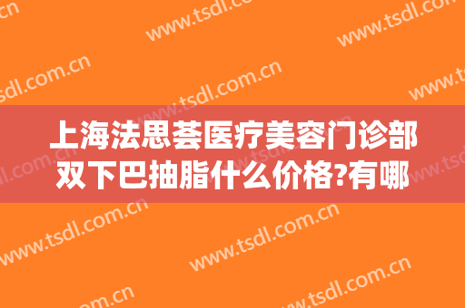 上海法思荟医疗美容门诊部双下巴抽脂什么价格?有哪些优势?(上海法思荟医疗美容怎么样)