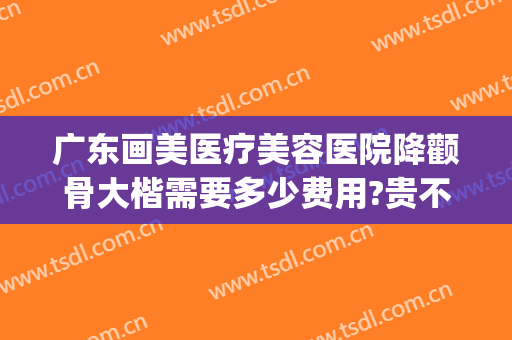广东画美医疗美容医院降颧骨大楷需要多少费用?贵不贵?(广州颧骨整形专家排名)