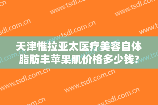 天津惟拉亚太医疗美容自体脂肪丰苹果肌价格多少钱?贵不贵?