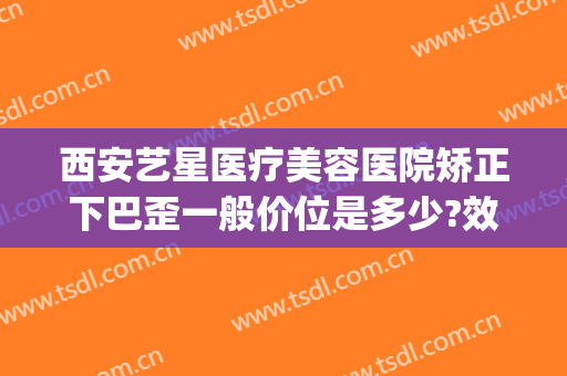 西安艺星医疗美容医院矫正下巴歪一般价位是多少?效果怎么样?(西安艺星整形医院好)