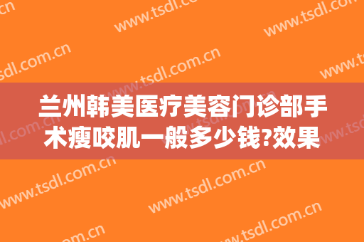 兰州韩美医疗美容门诊部手术瘦咬肌一般多少钱?效果怎么样?(韩美整形美容医院瘦脸针多少钱)