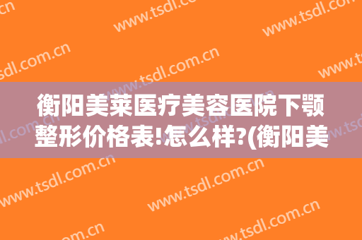衡阳美莱医疗美容医院下颚整形价格表!怎么样?(衡阳美莱美容整形医院电话)