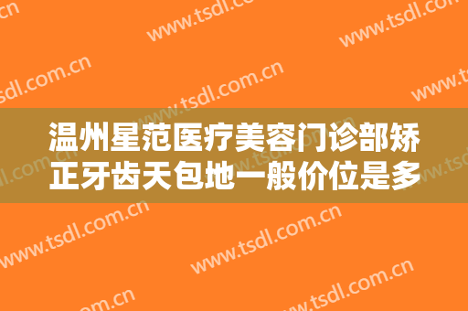 温州星范医疗美容门诊部矫正牙齿天包地一般价位是多少?有哪些优势?