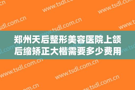 郑州天后整形美容医院上颌后缩矫正大楷需要多少费用?怎么样?(在郑州做正颌手术最少多少钱)