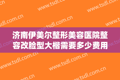 济南伊美尔整形美容医院整容改脸型大楷需要多少费用?贵不贵?(山东济南伊美尔整形医院)