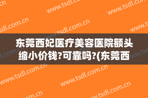东莞西妃医疗美容医院额头缩小价钱?可靠吗?(东莞西妃整形医院正规吗)