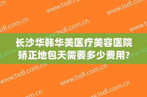 长沙华韩华美医疗美容医院矫正地包天需要多少费用?有哪些优势?(长沙华韩华美医疗美容医院在哪里)