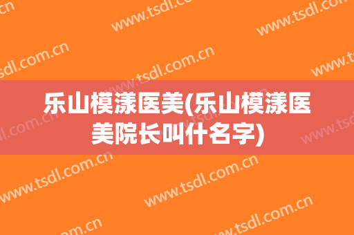 乐山模漾医美(乐山模漾医美院长叫什名字)