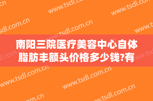 南阳三院医疗美容中心自体脂肪丰额头价格多少钱?有哪些优势?(南阳三院整形科)