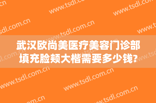 武汉欧尚美医疗美容门诊部填充脸颊大楷需要多少钱?贵不贵?(武汉美尚美医疗美容医院)