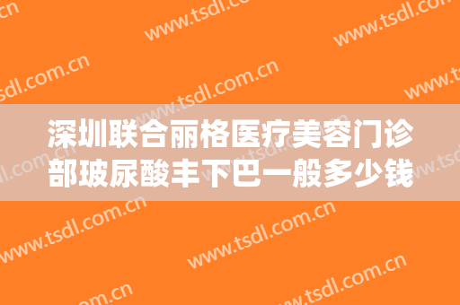 深圳联合丽格医疗美容门诊部玻尿酸丰下巴一般多少钱?效果怎么样?(深圳联合丽格医疗美容医院怎么样)
