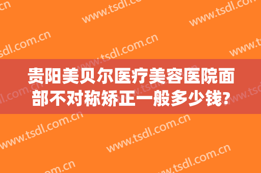 贵阳美贝尔医疗美容医院面部不对称矫正一般多少钱?贵不贵?(贵阳美贝尔医疗美容整形医院)