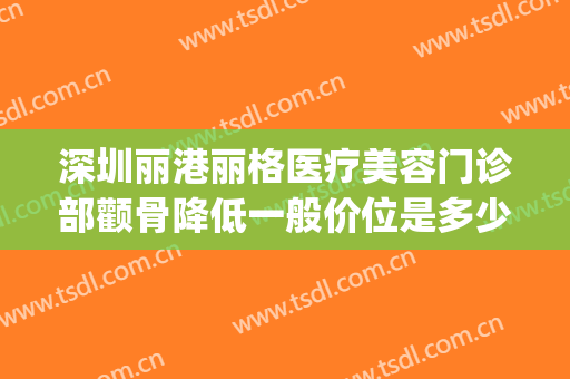 深圳丽港丽格医疗美容门诊部颧骨降低一般价位是多少费用?贵不贵?(深圳金丽医疗美容门诊部怎么样)