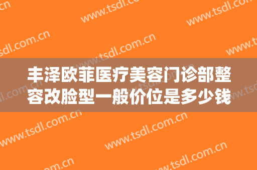 丰泽欧菲医疗美容门诊部整容改脸型一般价位是多少钱?可靠吗?(泉州丰泽欧菲医疗美容门诊部)