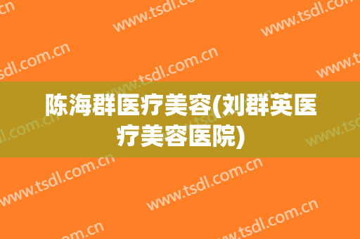 陈海群医疗美容(刘群英医疗美容医院)