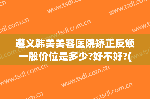 遵义韩美美容医院矫正反颌一般价位是多少?好不好?(遵义韩式隆鼻医院)