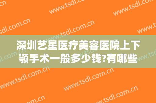 深圳艺星医疗美容医院上下颚手术一般多少钱?有哪些优势?(深圳艺星医疗美容医院正规吗)