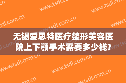 无锡爱思特医疗整形美容医院上下颚手术需要多少钱?效果怎么样?(无锡面部整形费用)