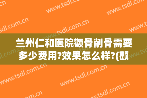 兰州仁和医院颧骨削骨需要多少费用?效果怎么样?(颧骨骨折治疗费用一般在多少钱)