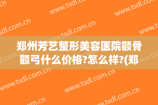 郑州芳艺整形美容医院颧骨颧弓什么价格?怎么样?(郑州削颧骨多少钱)