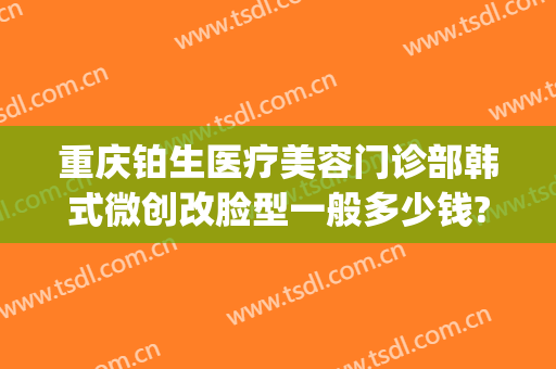重庆铂生医疗美容门诊部韩式微创改脸型一般多少钱?可靠吗?(重庆铂生整形医院)