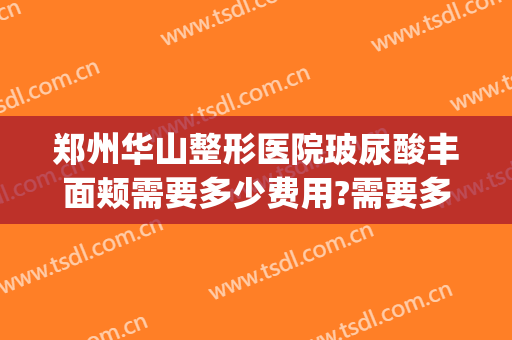 郑州华山整形医院玻尿酸丰面颊需要多少费用?需要多久恢复?(郑州华美整形医院)