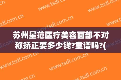 苏州星范医疗美容面部不对称矫正要多少钱?靠谱吗?(苏州星范医美正规吗)
