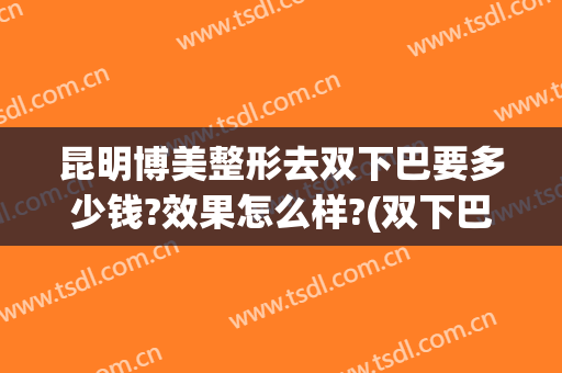 昆明博美整形去双下巴要多少钱?效果怎么样?(双下巴整容费用多少)