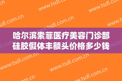 哈尔滨索菲医疗美容门诊部硅胶假体丰额头价格多少钱?效果怎么样?(索菲美容整形医院哈尔滨)