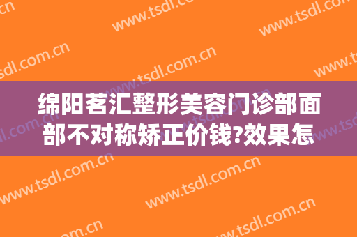 绵阳茗汇整形美容门诊部面部不对称矫正价钱?效果怎么样?(茗汇整形美容医院)