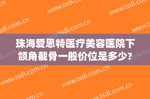 珠海爱思特医疗美容医院下颌角截骨一般价位是多少?需要多久恢复?(珠海爱思特整容医院)