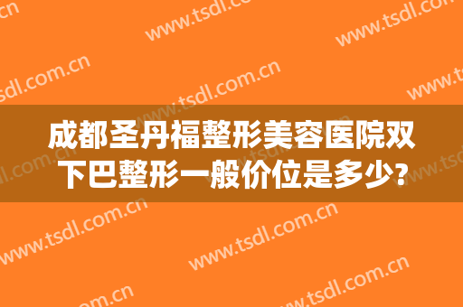 成都圣丹福整形美容医院双下巴整形一般价位是多少?有哪些优势?(成都双下巴抽脂多少钱)