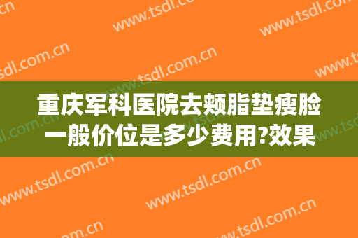 重庆军科医院去颊脂垫瘦脸一般价位是多少费用?效果怎么样?(重庆军科吸脂手术怎么样)