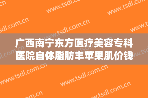 广西南宁东方医疗美容专科医院自体脂肪丰苹果肌价钱?效果怎么样?(南宁瘦脸手术多钱东 方可以吗?)