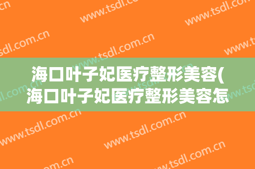 海口叶子妃医疗整形美容(海口叶子妃医疗整形美容怎么样)