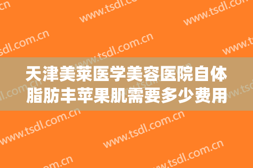 天津美莱医学美容医院自体脂肪丰苹果肌需要多少费用?好不好?(自体脂肪丰脸颊多少钱)