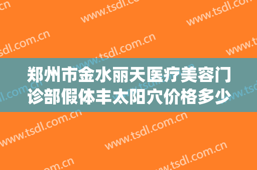 郑州市金水丽天医疗美容门诊部假体丰太阳穴价格多少钱?贵不贵?(郑州丽亨天元整容医院)