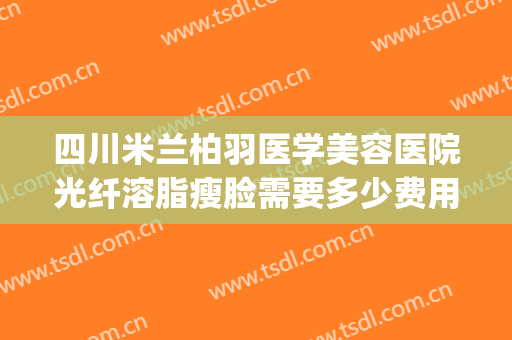 四川米兰柏羽医学美容医院光纤溶脂瘦脸需要多少费用?可靠吗?(成都市米兰柏羽整形医院)