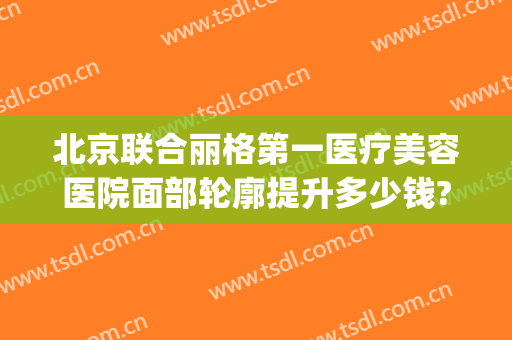 北京联合丽格第一医疗美容医院面部轮廓提升多少钱?效果怎么样?(北京联合丽格第二医疗美容医院)