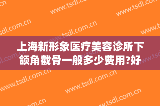 上海新形象医疗美容诊所下颌角截骨一般多少费用?好不好?(上海哪家下颌角整形做得好)