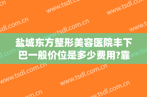 盐城东方整形美容医院丰下巴一般价位是多少费用?靠谱吗?(盐城东方女子医院整形科怎么样)