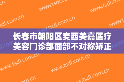长春市朝阳区麦西美嘉医疗美容门诊部面部不对称矫正需要多少费用?怎么样?
