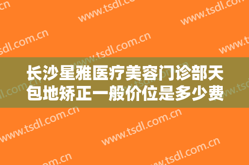 长沙星雅医疗美容门诊部天包地矫正一般价位是多少费用?多长时间恢复?