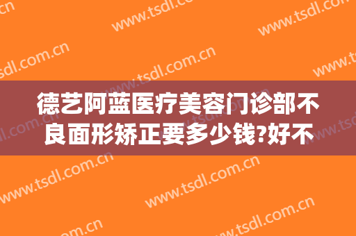 德艺阿蓝医疗美容门诊部不良面形矫正要多少钱?好不好?(德美整形美容医院价目)