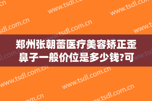 郑州张朝蕾医疗美容矫正歪鼻子一般价位是多少钱?可靠吗?(郑州东方整形医美整形)