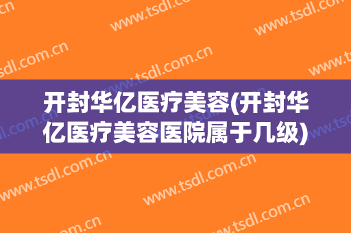 开封华亿医疗美容(开封华亿医疗美容医院属于几级)