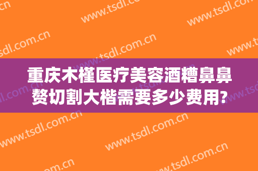 重庆木槿医疗美容酒糟鼻鼻赘切割大楷需要多少费用?好不好?(酒糟鼻整形术价格)